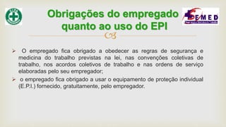 
 O empregado fica obrigado a obedecer as regras de segurança e
medicina do trabalho previstas na lei, nas convenções coletivas de
trabalho, nos acordos coletivos de trabalho e nas ordens de serviço
elaboradas pelo seu empregador;
 o empregado fica obrigado a usar o equipamento de proteção individual
(E.P.I.) fornecido, gratuitamente, pelo empregador.
Obrigações do empregado
quanto ao uso do EPI
 
