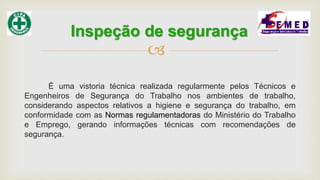 
É uma vistoria técnica realizada regularmente pelos Técnicos e
Engenheiros de Segurança do Trabalho nos ambientes de trabalho,
considerando aspectos relativos a higiene e segurança do trabalho, em
conformidade com as Normas regulamentadoras do Ministério do Trabalho
e Emprego, gerando informações técnicas com recomendações de
segurança.
Inspeção de segurança
 