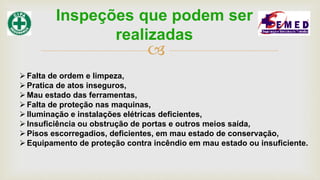 
Falta de ordem e limpeza,
Pratica de atos inseguros,
Mau estado das ferramentas,
Falta de proteção nas maquinas,
Iluminação e instalações elétricas deficientes,
Insuficiência ou obstrução de portas e outros meios saída,
Pisos escorregadios, deficientes, em mau estado de conservação,
Equipamento de proteção contra incêndio em mau estado ou insuficiente.
Inspeções que podem ser
realizadas
 
