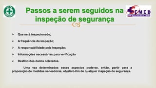 
 Que será inspecionado;
 A frequência da inspeção;
 A responsabilidade pela inspeção;
 Informações necessárias para verificação
 Destino dos dados coletados.
Uma vez determinados esses aspectos pode-se, então, partir para a
proposição de medidas saneadoras, objetivo-fim de qualquer inspeção de segurança.
Passos a serem seguidos na
inspeção de segurança
 