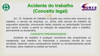 Art. 19. Acidente do trabalho é aquele que ocorre pelo exercício do
trabalho, a serviço da empresa, ou, ainda, pelo serviço de trabalho de
segurados especiais, provocando lesão corporal ou perturbação funcional
que cause a morte, a perda ou redução da capacidade para o trabalho,
permanente ou temporária.
CONCEITO PREVENCIONISTA
Acidente de trabalho é qualquer ocorrência não programada ou
inesperada, que interfere ou interrompe o processo normal de uma
atividade, trazendo como consequência isolada ou simultaneamente perda
de tempo, dano material ou lesões ao homem.
Acidente do trabalho
(Conceito legal)
 
