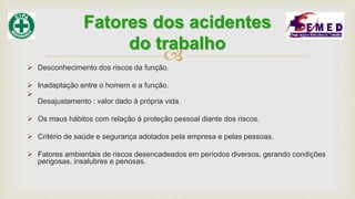  Desconhecimento dos riscos da função.
 Inadaptação entre o homem e a função.

Desajustamento : valor dado à própria vida.
 Os maus hábitos com relação à proteção pessoal diante dos riscos.
 Critério de saúde e segurança adotados pela empresa e pelas pessoas.
 Fatores ambientais de riscos desencadeados em períodos diversos, gerando condições
perigosas, insalubres e penosas.
Fatores dos acidentes
do trabalho
 
