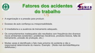 
 A organização e a pressão para produzir.
 Excesso de auto confiança ou irresponsabilidade.
 O imediatismo e a ausência de treinamento adequado.
 Os comportamentos inadequados são resultados com frequência dos diversos
riscos ambientais existentes ( problemas mecânicos, produtos tóxicos, falta de
treinamento, pressão de produção, etc.)
 Muitas vezes é identificado o fato mais próximo do acidente e não o
responsável determinante do mesmo. Exemplo : (Noite mal dormida/Máquina
defeituosa.)
Fatores dos acidentes
do trabalho
 