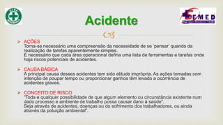  AÇÕES
Torna-se necessário uma compreensão da necessidade de se ‘pensar‘ quando da
realização de tarefas aparentemente simples.
É necessário que cada área operacional defina uma lista de ferramentas e tarefas onde
haja riscos potenciais de acidentes.
 CAUSA BÁSICA
A principal causa desses acidentes tem sido atitude imprópria. As ações tomadas com
intenção de poupar tempo ou proporcionar ganhos têm levado a ocorrência de
acidentes graves.
 CONCEITO DE RISCO
“Toda e qualquer possibilidade de que algum elemento ou circunstância existente num
dado processo e ambiente de trabalho possa causar dano à saúde”.
Seja através de acidentes, doenças ou do sofrimento dos trabalhadores, ou ainda
através da poluição ambiental”.
Acidente
 