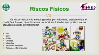 
Os riscos físicos são efeitos gerados por máquinas, equipamentos e
condições físicas, características do local de trabalho que podem causar
prejuízos à saúde do trabalhador.
Riscos Físicos
 