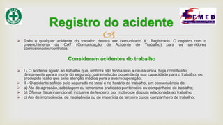  Todo e qualquer acidente do trabalho deverá ser comunicado é Registrado. O registro com o
preenchimento da CAT (Comunicação de Acidente do Trabalho) para os servidores
comissionados/contratos.
Consideram acidentes do trabalho
 I - O acidente ligado ao trabalho que, embora não tenha sido a causa única, haja contribuído
diretamente para a morte do segurado, para redução ou perda da sua capacidade para o trabalho, ou
produzido lesão que exija atenção médica para a sua recuperação;
 II - O acidente sofrido pelo segurado no local e no horário do trabalho, em consequência de:
 a) Ato de agressão, sabotagem ou terrorismo praticado por terceiro ou companheiro de trabalho;
 b) Ofensa física intencional, inclusive de terceiro, por motivo de disputa relacionada ao trabalho;
 c) Ato de imprudência, de negligência ou de imperícia de terceiro ou de companheiro de trabalho;
Registro do acidente
 