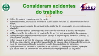  d) Ato de pessoa privada do uso da razão;
 e) Desabamento, inundação, incêndio e outros casos fortuitos ou decorrentes de força
maior;
 III - A doença proveniente de contaminação acidental do empregado no exercício de sua
atividade;
 IV - O acidente sofrido pelo segurado ainda que fora do local e horário de trabalho:
 a) Na execução de ordem ou na realização de serviço sob a autoridade da empresa;
 b) Na prestação espontânea de qualquer serviço à empresa para lhe evitar prejuízo ou
proporcionar proveito;
 c) Em viagem a serviço da empresa, inclusive para estudo quando financiada por esta
dentro de seus planos para melhor capacitação da mão de obra, independentemente do
meio de locomoção utilizado, inclusive veículo de propriedade do segurado;
 d) No percurso da residência para o local de trabalho ou deste para aquela, qualquer
que seja o meio de locomoção, inclusive veículo de propriedade do segurado.
Consideram acidentes
do trabalho
 
