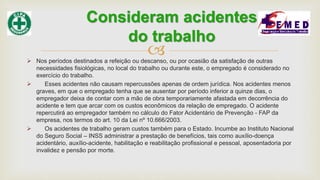  Nos períodos destinados a refeição ou descanso, ou por ocasião da satisfação de outras
necessidades fisiológicas, no local do trabalho ou durante este, o empregado é considerado no
exercício do trabalho.
 Esses acidentes não causam repercussões apenas de ordem jurídica. Nos acidentes menos
graves, em que o empregado tenha que se ausentar por período inferior a quinze dias, o
empregador deixa de contar com a mão de obra temporariamente afastada em decorrência do
acidente e tem que arcar com os custos econômicos da relação de empregado. O acidente
repercutirá ao empregador também no cálculo do Fator Acidentário de Prevenção - FAP da
empresa, nos termos do art. 10 da Lei nº 10.666/2003.
 Os acidentes de trabalho geram custos também para o Estado. Incumbe ao Instituto Nacional
do Seguro Social – INSS administrar a prestação de benefícios, tais como auxílio-doença
acidentário, auxílio-acidente, habilitação e reabilitação profissional e pessoal, aposentadoria por
invalidez e pensão por morte.
Consideram acidentes
do trabalho
 