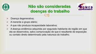 
 Doença degenerativa;
 A inerente a grupo etário;
 A que não produza incapacidade laborativa;
 A doença endêmica adquirida por segurado habitante de região em que
ela se desenvolva, salvo comprovação de que é resultante de exposição
ou contato direto determinado pela natureza do trabalho.
Não são consideradas
doenças do trabalho
 