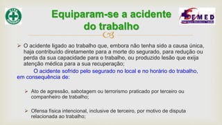 
 O acidente ligado ao trabalho que, embora não tenha sido a causa única,
haja contribuído diretamente para a morte do segurado, para redução ou
perda da sua capacidade para o trabalho, ou produzido lesão que exija
atenção médica para a sua recuperação;
O acidente sofrido pelo segurado no local e no horário do trabalho,
em consequência de:
 Ato de agressão, sabotagem ou terrorismo praticado por terceiro ou
companheiro de trabalho;
 Ofensa física intencional, inclusive de terceiro, por motivo de disputa
relacionada ao trabalho;
Equiparam-se a acidente
do trabalho
 
