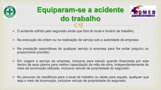 
 O acidente sofrido pelo segurado ainda que fora do local e horário de trabalho;
 Na execução de ordem ou na realização de serviço sob a autoridade da empresa;
 Na prestação espontânea de qualquer serviço à empresa para lhe evitar prejuízo ou
proporcionar proveito;
 Em viagem a serviço da empresa, inclusive para estudo quando financiada por esta
dentro de seus planos para melhor capacitação da mão-de-obra, independentemente do
meio de locomoção utilizado, inclusive veículo de propriedade do segurado;
 No percurso da residência para o local de trabalho ou deste para aquela, qualquer que
seja o meio de locomoção, inclusive veículo de propriedade do segurado.
Equiparam-se a acidente
do trabalho
 
