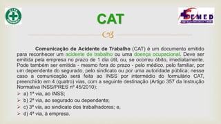 
Comunicação de Acidente de Trabalho (CAT) é um documento emitido
para reconhecer um acidente de trabalho ou uma doença ocupacional. Deve ser
emitida pela empresa no prazo de 1 dia útil, ou, se ocorreu óbito, imediatamente.
Pode também ser emitida - mesmo fora do prazo - pelo médico, pelo familiar, por
um dependente do segurado, pelo sindicato ou por uma autoridade pública; nesse
caso a comunicação será feita ao INSS por intermédio do formulário CAT,
preenchido em 4 (quatro) vias, com a seguinte destinação (Artigo 357 da Instrução
Normativa INSS/PRES nº 45/2010):
 a) 1ª via, ao INSS;
 b) 2ª via, ao segurado ou dependente;
 c) 3ª via, ao sindicato dos trabalhadores; e,
 d) 4ª via, à empresa.
CAT
 