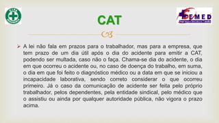 
 A lei não fala em prazos para o trabalhador, mas para a empresa, que
tem prazo de um dia útil após o dia do acidente para emitir a CAT,
podendo ser multada, caso não o faça. Chama-se dia do acidente, o dia
em que ocorreu o acidente ou, no caso de doença do trabalho, em suma,
o dia em que foi feito o diagnóstico médico ou a data em que se iniciou a
incapacidade laborativa, sendo correto considerar o que ocorreu
primeiro. Já o caso da comunicação de acidente ser feita pelo próprio
trabalhador, pelos dependentes, pela entidade sindical, pelo médico que
o assistiu ou ainda por qualquer autoridade pública, não vigora o prazo
acima.
CAT
 