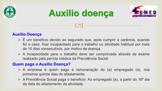 
Auxilio Doença
 É um beneficio devido ao segurado que, após cumprir a carência, quando
for o caso, ficar incapacitado para o trabalho ou atividade habitual por mais
de 15 dias consecutivos, por motivo de doença.
 A incapacidade para o trabalho deve ser comprovada através de exame
realizado pela perícia médica da Previdência Social.
Quem paga o Auxilio Doença?
 A empresa é quem paga a remuneração do (a) empregado (a), nos
primeiros quinze dias do afastamento.
 A Previdência Social paga o beneficio: Ao empregado (a), a partir do 16º dia
da data do afastamento da atividade.
Auxilio doença
 