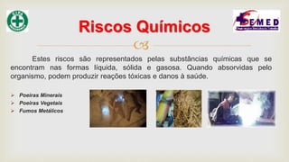 
Estes riscos são representados pelas substâncias químicas que se
encontram nas formas líquida, sólida e gasosa. Quando absorvidas pelo
organismo, podem produzir reações tóxicas e danos à saúde.
 Poeiras Minerais
 Poeiras Vegetais
 Fumos Metálicos
Riscos Químicos
 