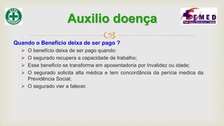 Quando o Benefício deixa de ser pago ?
 O benefício deixa de ser pago quando:
 O segurado recupera a capacidade de trabalho;
 Esse beneficio se transforma em aposentadoria por Invalidez ou idade;
 O segurado solicita alta médica e tem concordância da perícia medica da
Previdência Social;
 O segurado vier a falecer.
Auxilio doença
 