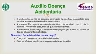 
 É um benefício devido ao segurado empregado (a) que ficar incapacitado para
trabalhar em decorrência de acidente de trabalho.
 A empresa: Ela paga a remuneração do último dia trabalhado, ou do dia do
acidente – conforme o caso, mais os quinze dias seguintes.
 A Previdência Social: Paga o beneficio ao empregado (a), a partir do 16º dia da
data do afastamento da atividade.
Quando o Benefício deixa de ser pago?
 O segurado recupera a capacidade de trabalho;
 Esse beneficio se transforma em aposentadoria por Invalidez;
Auxilio Doença
Acidentária
 