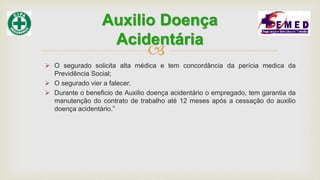 
 O segurado solicita alta médica e tem concordância da perícia medica da
Previdência Social;
 O segurado vier a falecer.
 Durante o beneficio de Auxilio doença acidentário o empregado, tem garantia da
manutenção do contrato de trabalho até 12 meses após a cessação do auxilio
doença acidentário.”
Auxilio Doença
Acidentária
 