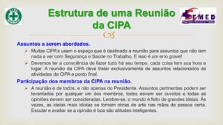 
Assuntos a serem abordados.
 Muitas CIPA’s usam o espaço que é destinado a reunião para assuntos que não tem
nada a ver com Segurança e Saúde no Trabalho. E isso é um erro grave!
 Devemos ter a consciência de fazer tudo há seu tempo, cada coisa tem sua hora e
lugar. A reunião da CIPA deve tratar exclusivamente de assuntos relacionados ás
atividades da CIPA e ponto final.
Participação dos membros da CIPA na reunião.
 A reunião é de todos, e não apenas do Presidente. Assuntos pertinentes podem ser
levantados por qualquer um dos membros, todos devem ser ouvidos e todas as
opiniões devem ser consideradas. Lembre-se, o mundo é feito de grandes ideias. Às
vezes, as ideias mais idiotas se tornam obras de arte nas mãos da pessoa certa.
Escutar e avaliar se a opinião é boa são atitudes inteligentes.
Estrutura de uma Reunião
da CIPA
 