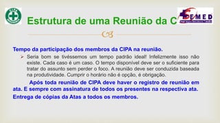 
Tempo da participação dos membros da CIPA na reunião.
 Seria bom se tivéssemos um tempo padrão ideal! Infelizmente isso não
existe. Cada caso é um caso. O tempo disponível deve ser o suficiente para
tratar do assunto sem perder o foco. A reunião deve ser conduzida baseada
na produtividade. Cumprir o horário não é opção, é obrigação.
Após toda reunião de CIPA deve haver o registro de reunião em
ata. E sempre com assinatura de todos os presentes na respectiva ata.
Entrega de cópias da Atas a todos os membros.
Estrutura de uma Reunião da CIPA
 