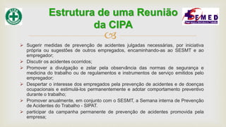 
 Sugerir medidas de prevenção de acidentes julgadas necessárias, por iniciativa
própria ou sugestões de outros empregados, encaminhando-as ao SESMT e ao
empregador;
 Discutir os acidentes ocorridos;
 Promover a divulgação e zelar pela observância das normas de segurança e
medicina do trabalho ou de regulamentos e instrumentos de serviço emitidos pelo
empregador;
 Despertar o interesse dos empregados pela prevenção de acidentes e de doenças
ocupacionais e estimulá-los permanentemente e adotar comportamento preventivo
durante o trabalho;
 Promover anualmente, em conjunto com o SESMT, a Semana interna de Prevenção
de Acidentes do Trabalho - SIPAT.
 participar da campanha permanente de prevenção de acidentes promovida pela
empresa;
Estrutura de uma Reunião
da CIPA
 