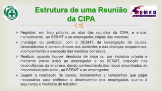
 Registrar, em livro próprio, as atas das reuniões da CIPA, e enviar,
mensalmente , ao SESMT e ao empregador, cópias das mesmas;
 Investigar ou participar, com o SESMT, da investigação de causas,
circunstâncias e consequências dos acidentes e das doenças ocupacionais,
acompanhando a execução das medidas corretivas;
 Realizar, quando houver denúncia de risco ou por iniciativa própria e
mediante prévio aviso ao empregador e ao SESMT, inspeção nas
dependências da empresa, dando conhecimento dos riscos encontrados ao
responsável pelo setor , ao SESMT e ao empregador;
 Sugerir a realização de cursos, treinamentos e campanhas que julgar
necessários para melhorar o desempenho dos empregados quanto à
segurança e medicina do trabalho;
Estrutura de uma Reunião
da CIPA
 