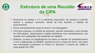 
 Preencher os anexos I e II e mantê-los arquivados, de maneira a permitir
acesso a qualquer momento, sendo de livre escolha o método de
arquivamento;
 Enviar trimestralmente cópia do Anexo I ao empregador;
 Convocar pessoas, no âmbito da empresa, quando necessário, para tomada
de informações, depoimentos e dados ilustrativos e/ou esclarecedores, por
ocasião da investigação dos acidentes do trabalho;
 Elaborar, ouvidos os trabalhadores de todos os setores do estabelecimento
e com a elaboração do SESMT, quando houver, o mapa de riscos, com base
nas orientações constantes no Anexo IV, devendo o mesmo ser refeito a
cada gestão da CIPA.
Estrutura de uma Reunião
da CIPA
 
