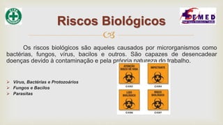 
Os riscos biológicos são aqueles causados por microrganismos como
bactérias, fungos, vírus, bacilos e outros. São capazes de desencadear
doenças devido à contaminação e pela própria natureza do trabalho.
 Vírus, Bactérias e Protozoários
 Fungos e Bacilos
 Parasitas
Riscos Biológicos
 