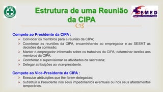 
Compete ao Presidente da CIPA :
 Convocar os membros para a reunião da CIPA;
 Coordenar as reuniões da CIPA, encaminhando ao empregador e ao SESMT as
decisões da comissão;
 Manter o empregador informado sobre os trabalhos da CIPA; determinar tarefas aos
membros da CIPA;
 Coordenar e supervisionar as atividades da secretaria;
 Delegar atribuições ao vice-presidente.
Compete ao Vice-Presidente da CIPA :
 Executar atribuições que lhe forem delegadas;
 Substituir o Presidente nos seus impedimentos eventuais ou nos seus afastamentos
temporários.
Estrutura de uma Reunião
da CIPA
 