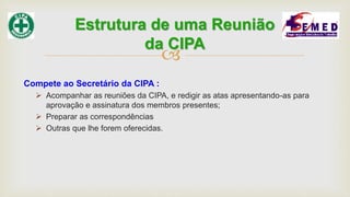 
Compete ao Secretário da CIPA :
 Acompanhar as reuniões da CIPA, e redigir as atas apresentando-as para
aprovação e assinatura dos membros presentes;
 Preparar as correspondências
 Outras que lhe forem oferecidas.
Estrutura de uma Reunião
da CIPA
 