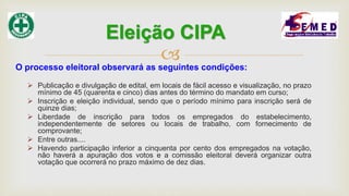 
O processo eleitoral observará as seguintes condições:
 Publicação e divulgação de edital, em locais de fácil acesso e visualização, no prazo
mínimo de 45 (quarenta e cinco) dias antes do término do mandato em curso;
 Inscrição e eleição individual, sendo que o período mínimo para inscrição será de
quinze dias;
 Liberdade de inscrição para todos os empregados do estabelecimento,
independentemente de setores ou locais de trabalho, com fornecimento de
comprovante;
 Entre outras....
 Havendo participação inferior a cinquenta por cento dos empregados na votação,
não haverá a apuração dos votos e a comissão eleitoral deverá organizar outra
votação que ocorrerá no prazo máximo de dez dias.
Eleição CIPA
 