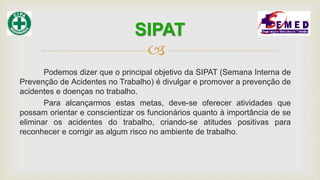 
Podemos dizer que o principal objetivo da SIPAT (Semana Interna de
Prevenção de Acidentes no Trabalho) é divulgar e promover a prevenção de
acidentes e doenças no trabalho.
Para alcançarmos estas metas, deve-se oferecer atividades que
possam orientar e conscientizar os funcionários quanto à importância de se
eliminar os acidentes do trabalho, criando-se atitudes positivas para
reconhecer e corrigir as algum risco no ambiente de trabalho.
SIPAT
 