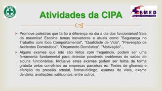 
 Promove palestras que farão a diferença no dia a dia dos funcionários! Saia
da mesmice! Escolha temas inovadores e atuais como "Segurança no
Trabalho com foco Comportamental", "Qualidade de Vida", "Prevenção de
Acidentes Domésticos", "Orçamento Doméstico", "Motivação"...
 Alguns exames que não são feitos com frequência, podem ser uma
ferramenta fundamental para detectar possíveis problemas de saúde de
alguns funcionários. Inclusive estes exames podem ser feitos de forma
gratuita pelos convênios ou empresas parceiras ex: Testes de glicemia e
aferição da pressão arterial, fonoaudiólogo, exames de vista, exame
dentário, avaliações nutricionais, entre outros.
Atividades da CIPA
 