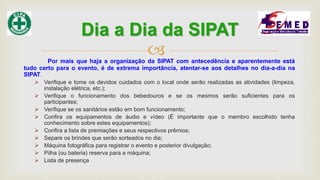 Por mais que haja a organização da SIPAT com antecedência e aparentemente está
tudo certo para o evento, é de extrema importância, atentar-se aos detalhes no dia-a-dia na
SIPAT.
 Verifique e tome os devidos cuidados com o local onde serão realizadas as atividades (limpeza,
instalação elétrica, etc.);
 Verifique o funcionamento dos bebedouros e se os mesmos serão suficientes para os
participantes;
 Verifique se os sanitários estão em bom funcionamento;
 Confira os equipamentos de áudio e vídeo (É importante que o membro escolhido tenha
conhecimento sobre estes equipamentos);
 Confira a lista de premiações e seus respectivos prêmios;
 Separe os brindes que serão sorteados no dia;
 Máquina fotográfica para registrar o evento e posterior divulgação;
 Pilha (ou bateria) reserva para a máquina;
 Lista de presença
Dia a Dia da SIPAT
 