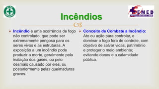 
 Incêndio é uma ocorrência de fogo
não controlado, que pode ser
extremamente perigosa para os
seres vivos e as estruturas. A
exposição a um incêndio pode
produzir a morte, geralmente pela
inalação dos gases, ou pelo
desmaio causado por eles, ou
posteriormente pelas queimaduras
graves.
 Conceito de Combate a Incêndio:
Ato ou ação para controlar, e
dominar o fogo fora de controle, com
objetivo de salvar vidas, patrimônio
e proteger o meio ambiente;
evitando danos e a calamidade
pública.
Incêndios
 