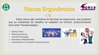 
Estes riscos são contrários às técnicas de ergonomia, que propõem
que os ambientes de trabalho se adaptem ao homem, proporcionando
bem-estar Fisiopsicológico.
 Esforço Físico,
 Ritmos Excessivos,
 Jornada Prolongada,
 Monotonia e Repetitividade,
 Levantamento e Transporte manual de pesos.
Riscos Ergonômicos
 