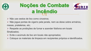 
 Não use cestos de lixo como cinzeiros;
 Não jogue pontas de cigarro pela janela, nem as deixe sobre armários,
mesas, prateleiras, etc;
 Respeite as proibições de fumar e acender fósforos em locais
Sinalizados;
 Evite o acúmulo de lixo em locais não apropriados;
 Coloque os materiais de limpeza em recipientes próprios e identificados.
Noções de Combate
a Incêndio
 