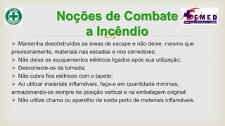 
 Mantenha desobstruídas as áreas de escape e não deixe, mesmo que
provisoriamente, materiais nas escadas e nos corredores;
 Não deixe os equipamentos elétricos ligados após sua utilização;
 Desconecte-os da tomada;
 Não cubra fios elétricos com o tapete;
 Ao utilizar materiais inflamáveis, faça-o em quantidade mínimas,
armazenando-os sempre na posição vertical e na embalagem original;
 Não utilize chama ou aparelho de solda perto de materiais inflamáveis.
Noções de Combate
a Incêndio
 