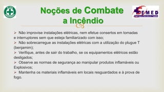 
 Não improvise instalações elétricas, nem efetue consertos em tomadas
e interruptores sem que esteja familiarizado com isso;
 Não sobrecarregue as instalações elétricas com a utilização do plugue T
(benjamim);
 Verifique, antes de sair do trabalho, se os equipamentos elétricos estão
desligados;
 Observe as normas de segurança ao manipular produtos inflamáveis ou
Explosivos;
 Mantenha os materiais inflamáveis em locais resguardados e à prova de
fogo.
Noções de Combate
a Incêndio
 
