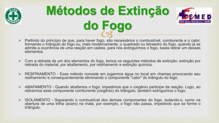  Partindo do princípio de que, para haver fogo, são necessários o combustível, comburente e o calor,
formando o triângulo do fogo ou, mais modernamente, o quadrado ou tetraedro do fogo, quando já se
admite a ocorrência de uma reação em cadeia, para nós extinguirmos o fogo, basta retirar um desses
elementos.
 Com a retirada de um dos elementos do fogo, temos os seguintes métodos de extinção: extinção por
retirada do material, por abafamento, por resfriamento e extinção química.
 RESFRIAMENTO - Esse método consiste em jogarmos água no local em chamas provocando seu
resfriamento e consequentemente eliminando o componente "calor" do triângulo do fogo.
 ABAFAMENTO - Quando abafamos o fogo, impedimos que o oxigênio participe da reação. Logo, ao
retirarmos esse componente comburente (oxigênio) do triângulo, também extinguimos o fogo.
 ISOLAMENTO - Separando o combustível dos demais componentes do fogo, isolando-o, como na
abertura de uma trilha (acero) na mata, por exemplo, o fogo não passa, impedindo que se forme o
triângulo.
Métodos de Extinção
do Fogo
 