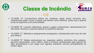 
 •CLASSE "A". Combustíveis sólidos (ex. madeiras, papel, tecido, borracha, etc.)
caracterizado pelas cinzas e brasas que deixam como resíduos, sendo que a queima
se dá na superfície e em profundidade.
 •CLASSE "B". Líquidos inflamáveis, graxas e gases combustíveis, caracterizados por
não deixar resíduos e queimar apenas na superfície exposta.
 •CLASSE "C". Materiais e equipamentos energizados, caracterizado pelo risco de vida
que oferece.

 •CLASSE "D". Metais combustíveis (ex. magnésio, selênio, antimônio, lítio, potássio,
alumínio fragmentado, zinco, titânio, sódio e zircônio) caracterizado pela queima em
altas temperaturas e por reagir com agentes extintores comuns principalmente se
contem água.
Classe de Incêndio
 