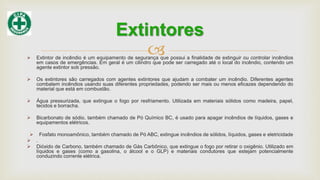  Extintor de incêndio é um equipamento de segurança que possui a finalidade de extinguir ou controlar incêndios
em casos de emergências. Em geral é um cilindro que pode ser carregado até o local do incêndio, contendo um
agente extintor sob pressão.
 Os extintores são carregados com agentes extintores que ajudam a combater um incêndio. Diferentes agentes
combatem incêndios usando suas diferentes propriedades, podendo ser mais ou menos eficazes dependendo do
material que está em combustão.
 Água pressurizada, que extingue o fogo por resfriamento. Utilizada em materiais sólidos como madeira, papel,
tecidos e borracha.
 Bicarbonato de sódio, também chamado de Pó Químico BC, é usado para apagar incêndios de líquidos, gases e
equipamentos elétricos.
 Fosfato monoamônico, também chamado de Pó ABC, extingue incêndios de sólidos, líquidos, gases e eletricidade
 .
 Dióxido de Carbono, também chamado de Gás Carbônico, que extingue o fogo por retirar o oxigênio. Utilizado em
líquidos e gases (como a gasolina, o álcool e o GLP) e materiais condutores que estejam potencialmente
conduzindo corrente elétrica.
Extintores
 