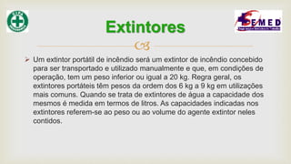 
 Um extintor portátil de incêndio será um extintor de incêndio concebido
para ser transportado e utilizado manualmente e que, em condições de
operação, tem um peso inferior ou igual a 20 kg. Regra geral, os
extintores portáteis têm pesos da ordem dos 6 kg a 9 kg em utilizações
mais comuns. Quando se trata de extintores de água a capacidade dos
mesmos é medida em termos de litros. As capacidades indicadas nos
extintores referem-se ao peso ou ao volume do agente extintor neles
contidos.
Extintores
 