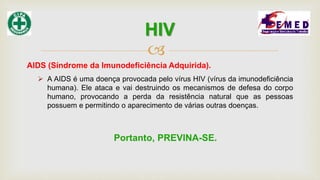 
AIDS (Síndrome da Imunodeficiência Adquirida).
 A AIDS é uma doença provocada pelo vírus HIV (vírus da imunodeficiência
humana). Ele ataca e vai destruindo os mecanismos de defesa do corpo
humano, provocando a perda da resistência natural que as pessoas
possuem e permitindo o aparecimento de várias outras doenças.
Portanto, PREVINA-SE.
HIV
 