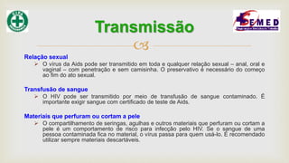
Relação sexual
 O vírus da Aids pode ser transmitido em toda e qualquer relação sexual – anal, oral e
vaginal – com penetração e sem camisinha. O preservativo é necessário do começo
ao fim do ato sexual.
Transfusão de sangue
 O HIV pode ser transmitido por meio de transfusão de sangue contaminado. É
importante exigir sangue com certificado de teste de Aids.
Materiais que perfuram ou cortam a pele
 O compartilhamento de seringas, agulhas e outros materiais que perfuram ou cortam a
pele é um comportamento de risco para infecção pelo HIV. Se o sangue de uma
pessoa contaminada fica no material, o vírus passa para quem usá-lo. É recomendado
utilizar sempre materiais descartáveis.
Transmissão
 