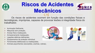 Os riscos de acidentes ocorrem em função das condições físicas e
tecnológicas, impróprias, capazes de provocar lesões à integridade física do
trabalhador.
 Iluminação Deficiente,
 Máquinas sem proteção,
 Arranjo físico inadequado,
 Armazenamento inadequado,
 Ligações elétricas deficientes,
 Equipamentos de proteção individual,
 Ferramentas defeituosas ou inadequadas,
 Animais peçonhentos (escorpiões, aranhas, cobras).
Riscos de Acidentes
Mecânicos
 