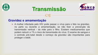 
Gravidez e amamentação
 A mulher infectada pelo HIV pode passar o vírus para o feto na gravidez,
no parto ou durante a amamentação, se não fizer a prevenção da
transmissão vertical - da mãe para o filho. Existem medicamentos que
podem reduzir a 1% o risco de transmissão do vírus. O exame de sangue e
o controle pré-natal desde o começo da gravidez são importantes para
proteger o bebê.
Transmissão
 