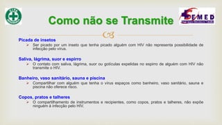 Picada de insetos
 Ser picado por um inseto que tenha picado alguém com HIV não representa possibilidade de
infecção pelo vírus.
Saliva, lágrima, suor e espirro
 O contato com saliva, lágrima, suor ou gotículas expelidas no espirro de alguém com HIV não
transmite o HIV.
Banheiro, vaso sanitário, sauna e piscina
 Compartilhar com alguém que tenha o vírus espaços como banheiro, vaso sanitário, sauna e
piscina não oferece risco.
Copos, pratos e talheres
 O compartilhamento de instrumentos e recipientes, como copos, pratos e talheres, não expõe
ninguém à infecção pelo HIV.
Como não se Transmite
 
