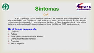 
A AIDS começa com a infecção pelo HIV. As pessoas infectadas podem não ter
sintomas de HIV por 10 anos ou mais, mas ainda assim podem transmitir a infecção para
outros durante esse período sem sintomas da doença. Se a infecção não é detectada e
tratada, o sistema imunológico gradativamente se debilita e a AIDS se desenvolve.
Os sintomas comuns são:
 Calafrios
 Febres
 Suor (principalmente durante a noite)
 Glândulas linfáticas inchadas
 Fraqueza
 Perda de peso
Sintomas
 