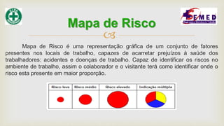 
Mapa de Risco é uma representação gráfica de um conjunto de fatores
presentes nos locais de trabalho, capazes de acarretar prejuízos à saúde dos
trabalhadores: acidentes e doenças de trabalho. Capaz de identificar os riscos no
ambiente de trabalho, assim o colaborador e o visitante terá como identificar onde o
risco esta presente em maior proporção.
Mapa de Risco
 